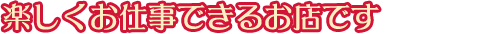 楽しくお仕事できるお店です